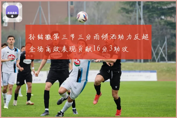 孙铭徽第三节三分雨倾洒助力反超全场高效表现贡献16分3助攻