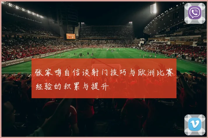 张家鸣自信谈射门技巧与欧洲比赛经验的积累与提升
