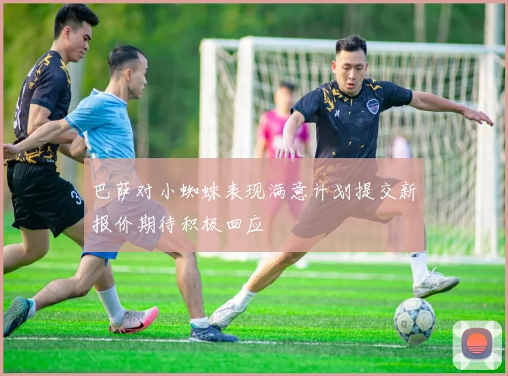 巴萨对小蜘蛛表现满意计划提交新报价期待积极回应