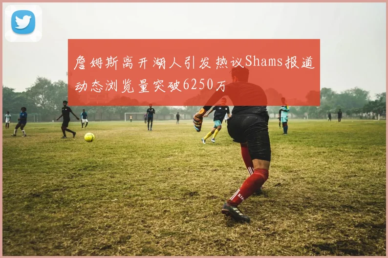 詹姆斯离开湖人引发热议Shams报道动态浏览量突破6250万