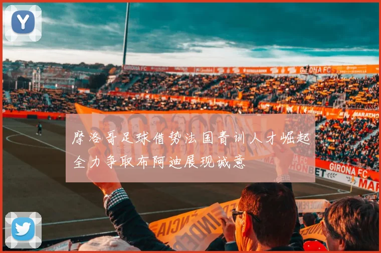 摩洛哥足球借势法国青训人才崛起全力争取布阿迪展现诚意