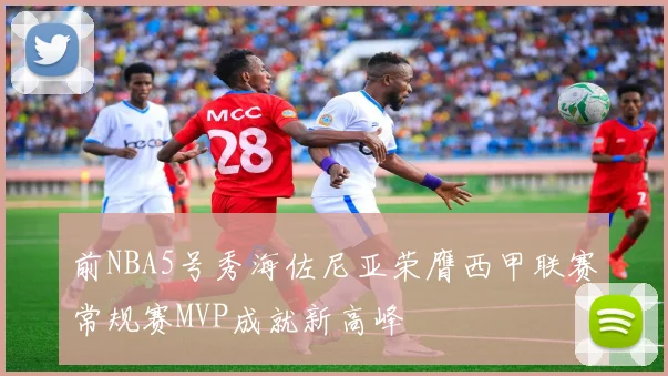 前NBA5号秀海佐尼亚荣膺西甲联赛常规赛MVP成就新高峰