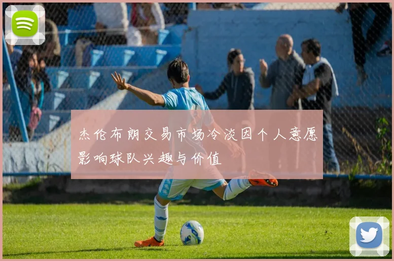 杰伦布朗交易市场冷淡因个人意愿影响球队兴趣与价值