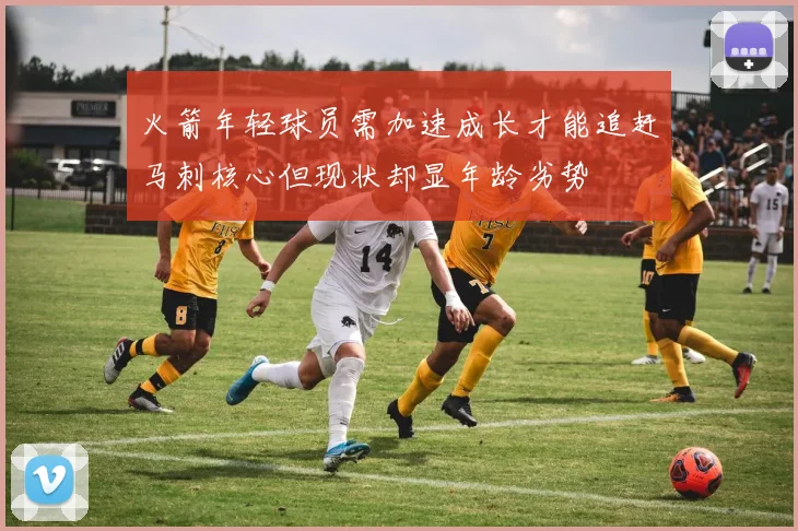 火箭年轻球员需加速成长才能追赶马刺核心但现状却显年龄劣势