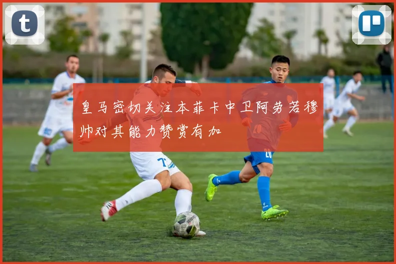 皇马密切关注本菲卡中卫阿劳若穆帅对其能力赞赏有加