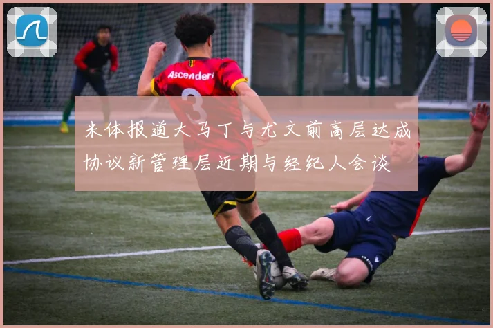 米体报道大马丁与尤文前高层达成协议新管理层近期与经纪人会谈