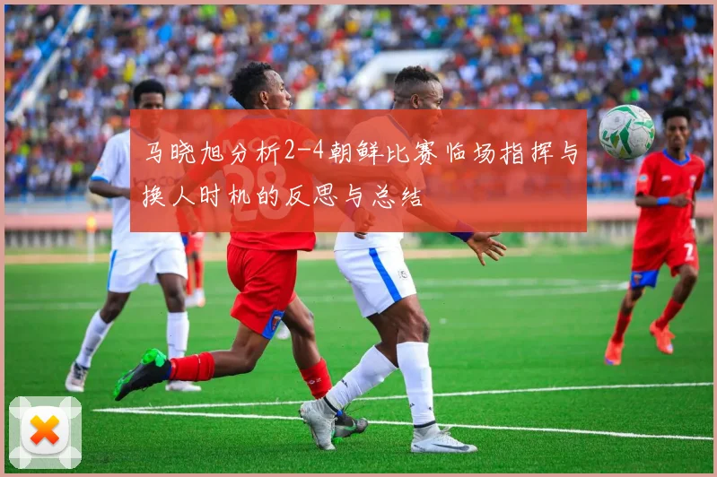 马晓旭分析2-4朝鲜比赛临场指挥与换人时机的反思与总结
