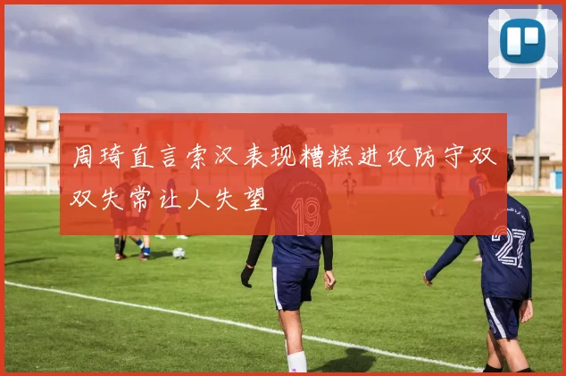 周琦直言索汉表现糟糕进攻防守双双失常让人失望