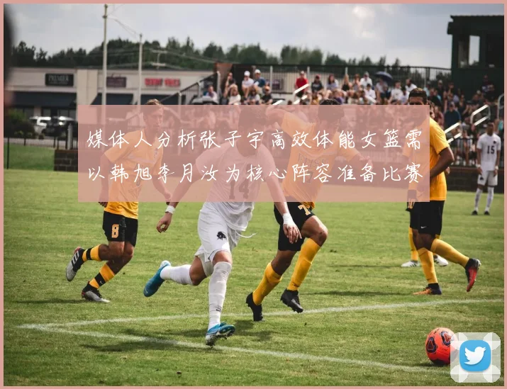 媒体人分析张子宇高效体能女篮需以韩旭李月汝为核心阵容准备比赛