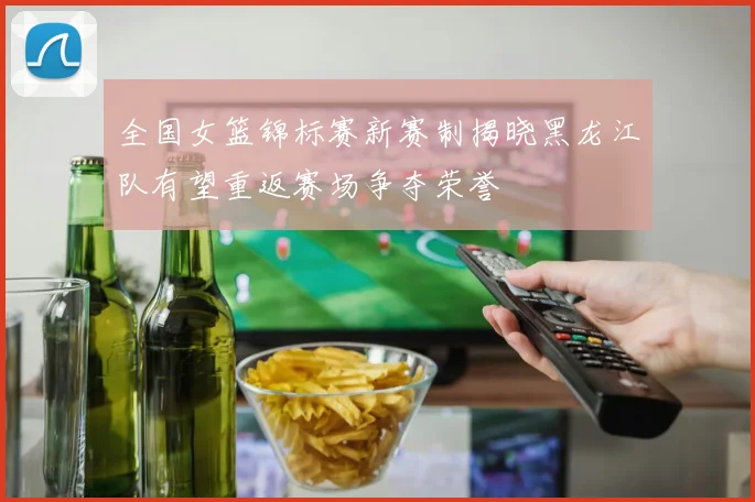 全国女篮锦标赛新赛制揭晓黑龙江队有望重返赛场争夺荣誉