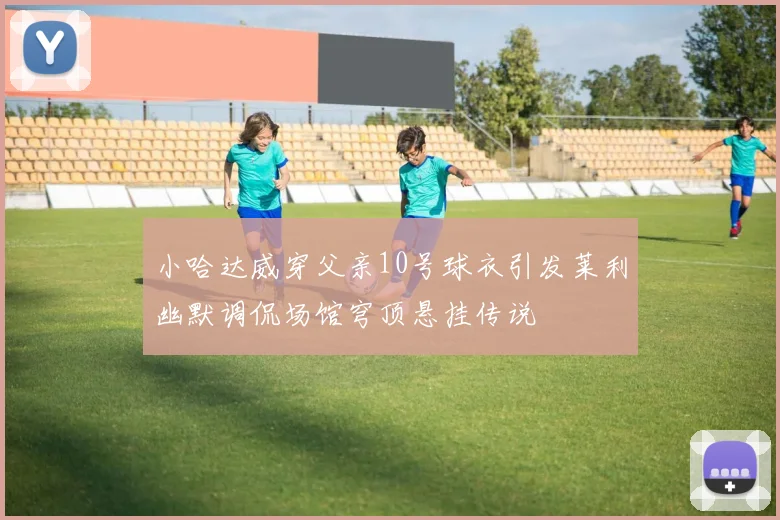 小哈达威穿父亲10号球衣引发莱利幽默调侃场馆穹顶悬挂传说